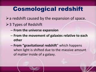 Cosmological redshift
a redshift caused by the expansion of space.
3 Types of Redshift
– From the universe expansion
– From the movement of galaxies relative to each
other
– From “gravitational redshift” which happens
when light is shifted due to the massive amount
of matter inside of a galaxy.
 