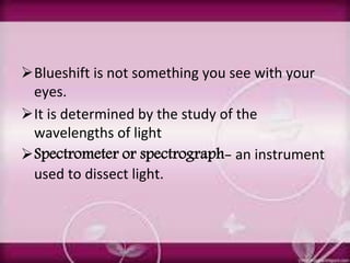 Blueshift is not something you see with your
eyes.
It is determined by the study of the
wavelengths of light
Spectrometer or spectrograph- an instrument
used to dissect light.
 