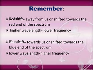 Remember:
Redshift- away from us or shifted towards the
red end of the spectrum
 higher wavelength- lower frequency
Blueshift- towards us or shifted towards the
blue end of the spectrum.
lower wavelength-higher frequency
 