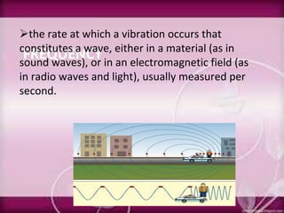 FREQUENCY
the rate at which a vibration occurs that
constitutes a wave, either in a material (as in
sound waves), or in an electromagnetic field (as
in radio waves and light), usually measured per
second.
 