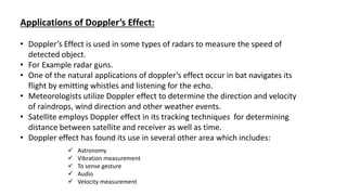 Applications of Doppler’s Effect:
• Doppler’s Effect is used in some types of radars to measure the speed of
detected object.
• For Example radar guns.
• One of the natural applications of doppler’s effect occur in bat navigates its
flight by emitting whistles and listening for the echo.
• Meteorologists utilize Doppler effect to determine the direction and velocity
of raindrops, wind direction and other weather events.
• Satellite employs Doppler effect in its tracking techniques for determining
distance between satellite and receiver as well as time.
• Doppler effect has found its use in several other area which includes:
 Astronomy
 Vibration measurement
 To sense gesture
 Audio
 Velocity measurement
 