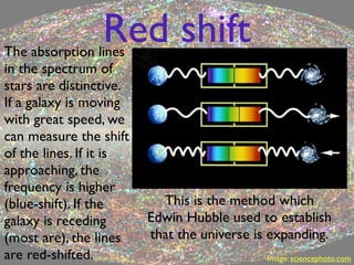 Red shift
The absorption lines
in the spectrum of
stars are distinctive.
If a galaxy is moving
with great speed, we
can measure the shift
of the lines. If it is
approaching, the
frequency is higher
(blue-shift). If the       This is the method which
galaxy is receding       Edwin Hubble used to establish
(most are), the lines    that the universe is expanding.
are red-shifted.                             Image: sciencephoto.com
 