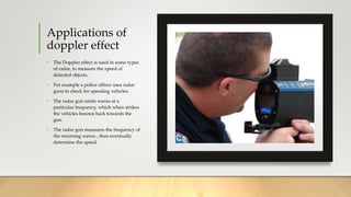 Applications of
doppler effect
• The Doppler effect is used in some types
of radar, to measure the speed of
detected objects.
• For example a police officer uses radar
guns to check for speeding vehicles.
• The radar gun emits waves at a
particular frequency, which when strikes
the vehicles bounce back towards the
gun
• The radar gun measures the frequency of
the returning waves , then eventually
determine the speed.
 