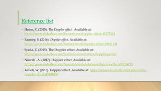 Reference list
• Heine, R. (2015). The Doppler effect. Available at:
https://www.slideshare.net/jheinerivera/doppler-effect-45275262
• Ramsey, S. (2016). Doppler effect. Available at:
https://www.slideshare.net/RamseySmall/doppler-effect-69641341
• Syeda, Z. (2015). The Doppler effect. Available at:
https://www.slideshare.net/SyedaZermeenFatima/dopplers-effect
• Nusrah , A. (2017). Doppler effect. Available at:
https://www.slideshare.net/NusrahAdeolaAdedewe/doppler-effect-76264239
• Katieli, W. (2015). Doppler effect. Available at: https://www.slideshare.net/katieliw/the-
doppler-effect-45304450
 