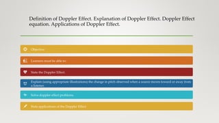 Definition of Doppler Effect. Explanation of Doppler Effect. Doppler Effect
equation. Applications of Doppler Effect.
Objective:
Learners must be able to:
State the Doppler Effect.
Explain (using appropriate illustrations) the change in pitch observed when a source moves toward or away from
a listener.
Solve doppler effect problems.
State applications of the Doppler Effect
 