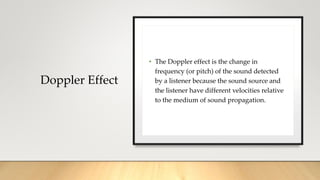 Doppler Effect
• The Doppler effect is the change in
frequency (or pitch) of the sound detected
by a listener because the sound source and
the listener have different velocities relative
to the medium of sound propagation.
 