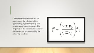 • When both the observer and the
source move the effects combine,
approaching higher frequency and
moving away lower frequency. The
frequency of the wave sound heard by
the listener can be calculated by the
following equation:
 