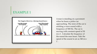 EXAMPLE 1
A man is standing on a pavement
when he hears a police car
approaching. The siren of the car is
emitting a wave sound with a
frequency of 500 Hz. The car is
moving with constant speed of 30
m·s-1 . Calculate the frequency of
the sound the man hears. Take the
speed of the sound in air as 340 m·s-
1 .
 