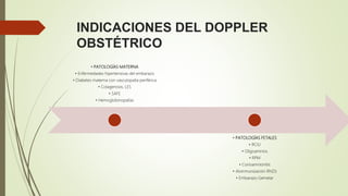 INDICACIONES DEL DOPPLER
OBSTÉTRICO
• PATOLOGÍAS MATERNA
• Enfermedades hipertensivas del embarazo
• Diabetes materna con vasculopatía periférica
• Colagenosis, LES
• SAFE
• Hemoglobinopatías
• PATOLOGÍAS FETALES
• RCIU
• Oligoamnios
• RPM
• Corioamnionitis
• Aloinmunización Rh(D)
• Embarazo Gemelar
 