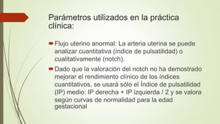 Parámetros utilizados en la práctica
clínica:
Flujo uterino anormal: La arteria uterina se puede
analizar cuantitativa (índice de pulsatilidad) o
cualitativamente (notch).
Dado que la valoración del notch no ha demostrado
mejorar el rendimiento clínico de los índices
cuantitativos, se usará sólo el Índice de pulsatilidad
(IP) medio: IP derecha + IP izquierda / 2 y se valora
según curvas de normalidad para la edad
gestacional
 