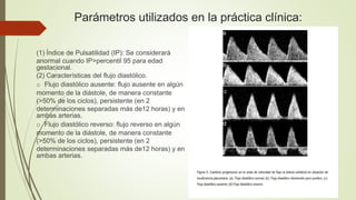Parámetros utilizados en la práctica clínica:
(1) Índice de Pulsatilidad (IP): Se considerará
anormal cuando IP>percentil 95 para edad
gestacional.
(2) Características del flujo diastólico.
o Flujo diastólico ausente: flujo ausente en algún
momento de la diástole, de manera constante
(>50% de los ciclos), persistente (en 2
determinaciones separadas más de12 horas) y en
ambas arterias.
o Flujo diastólico reverso: flujo reverso en algún
momento de la diástole, de manera constante
(>50% de los ciclos), persistente (en 2
determinaciones separadas más de12 horas) y en
ambas arterias.
 
