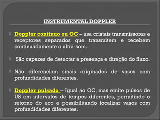 INSTRUMENTAL DOPPLER

   Doppler contínuo ou OC – usa cristais transmissores e
    receptores separados que transmitem e recebem
    continuadamente o ultra-som.

   São capazes de detectar a presença e direção do fluxo.

   Não diferenciam sinais originados de vasos com
    profundidades diferentes.

   Doppler pulsado – Igual ao OC, mas emite pulsos de
    US em intervalos de tempos diferentes, permitindo o
    retorno do eco e possibilitando localizar vasos com
    profundidades diferentes.
 