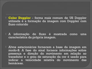    Color Doppler - forma mais comum de US Doppler
    utilizada é a formação da imagem com Doppler com
    fluxo colorido


   A informação do fluxo é mostrada como uma
    característica da própria imagem.


   Alvos estacionários fornecem a base da imagem em
    modo-B. A fase do sinal fornece informações sobre
    presença e direção do movimento em relação ao
    transdutor e o grau de saturação da cor é usado para
    indicar a velocidade relativa do movimento das
    hemáceas.
 