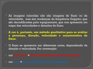    As imagens coloridas não são imagens de fluxo ou de
    velocidade, mas sim mudanças da frequência Doppler, que
    são decodificadas pelo equipamento, que nos apresenta um
    mapa das velocidades e direções do fluxo.

   A cor é, portanto, um método qualitativo para se avaliar
    a presença, direção, velocidade e característica do
    fluxo.

   O fluxo se apresenta em diferentes cores, dependendo da
    direção e velocidade. Por convenção:

   cor vermelha = fluxo aproximando-se do transdutor;

   cor azul = fluxo afastando-se do transdutor;
 