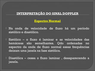 INTERPRETAÇÃO DO SINAL DOPPLER

                    Espectro Normal

   Na onda de velocidade de fluxo há um período
    sistólico e diastólico.

   Sistólico – o fluxo é laminar e as velocidades das
    hemáceas são semelhantes. Qdo ordenadas no
    espectro da onda de fluxo normal essas frequências
    deixam uma janela na fase sistólica.

   Diastólica – cessa o fluxo laminar , desaparecendo a
    janela.
 