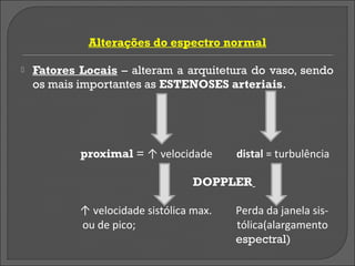 Alterações do espectro normal

   Fatores Locais – alteram a arquitetura do vaso, sendo
    os mais importantes as ESTENOSES arteriais.




            proximal = ↑ velocidade       distal = turbulência

                                   DOPPLER

            ↑ velocidade sistólica max.   Perda da janela sis-
            ou de pico;                   tólica(alargamento
                                          espectral)
 