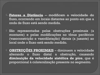    Fatores a Distância – modificam a velocidade do
    fluxo, ocorrendo em locais distantes ao ponto em que a
    onda de fluxo está sendo medida.

   São representadas pelas obstruções proximais (a
    montante) e pelas modificações no tônus periférico
    (vasoconstrição e vasodilatação) distais (a jusante) ao
    local onde o fluxo está sendo medido.

   OBSTRUÇÕES PROXIMAIS – diminuem a velocidade
    alterando o fluxo distal a obstrução, causando
    diminuição da velocidade sistólica de pico, que é
    proporcional à colateralização presente no segmento.
 