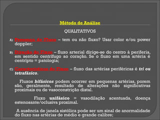 Método de Análise
                             QUALITATIVOS
A)   Presença de Fluxo – tem ou não fluxo? Usar color e/ou power
     doppler;
B)   Direção do Fluxo – fluxo arterial dirige-se do centro à periferia,
     em sentido centrífugo ao coração. Se o fluxo em uma artéria é
     centrípto = patologia;
C)   Características do Fluxo – fluxo das artérias periféricas é tri ou
     tetrafásico.
       Fluxos bifásicos podem ocorrer em pequenas artérias, porem
     são, geralmente, resultado de alterações não significativas
     proximais ou de vasoconstrição distal.
              Fluxo unifásico = vasodilação acentuada, doença
     estenosante/oclusiva proximal.
      A ausência de janela sistólica pode ser um sinal de anormalidade
     do fluxo nas artérias de médio e grande calibre;
 