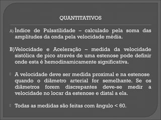 QUANTITATIVOS

A) Ìndice  de Pulsatilidade – calculado pela soma das
    amplitudes da onda pela velocidade média.

B)Velocidade e Aceleração – medida da velocidade
  sistólica de pico através de uma estenose pode definir
  onde esta é hemodinamicamente significativa.

   A velocidade deve ser medida proximal e na estenose
    quando o diâmetro arterial for semelhante. Se os
    diâmetros forem discrepantes deve-se medir a
    velocidade no locar da estenose e distal a ela.

   Todas as medidas são feitas com ângulo < 60.
 