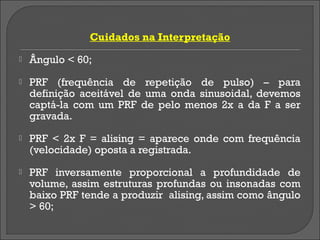 Cuidados na Interpretação
   Ângulo < 60;
   PRF (frequência de repetição de pulso) – para
    definição aceitável de uma onda sinusoidal, devemos
    captá-la com um PRF de pelo menos 2x a da F a ser
    gravada.
   PRF < 2x F = alising = aparece onde com frequência
    (velocidade) oposta a registrada.
   PRF inversamente proporcional a profundidade de
    volume, assim estruturas profundas ou insonadas com
    baixo PRF tende a produzir alising, assim como ângulo
    > 60;
 