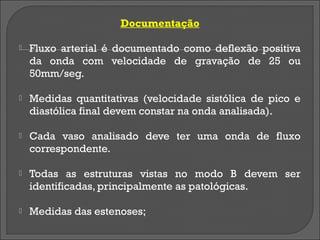 Documentação

   Fluxo arterial é documentado como deflexão positiva
    da onda com velocidade de gravação de 25 ou
    50mm/seg.

   Medidas quantitativas (velocidade sistólica de pico e
    diastólica final devem constar na onda analisada).

   Cada vaso analisado deve ter uma onda de fluxo
    correspondente.

   Todas as estruturas vistas no modo B devem ser
    identificadas, principalmente as patológicas.

   Medidas das estenoses;
 
