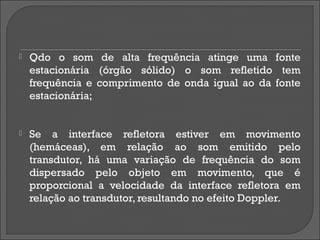    Qdo o som de alta frequência atinge uma fonte
    estacionária (órgão sólido) o som refletido tem
    frequência e comprimento de onda igual ao da fonte
    estacionária;


   Se a interface refletora estiver em movimento
    (hemáceas), em relação ao som emitido pelo
    transdutor, há uma variação de frequência do som
    dispersado pelo objeto em movimento, que é
    proporcional a velocidade da interface refletora em
    relação ao transdutor, resultando no efeito Doppler.
 