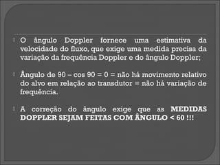    O ângulo Doppler fornece uma estimativa da
    velocidade do fluxo, que exige uma medida precisa da
    variação da frequência Doppler e do ângulo Doppler;

   Ângulo de 90 – cos 90 = 0 = não há movimento relativo
    do alvo em relação ao transdutor = não há variação de
    frequência.

   A correção do ângulo exige que as MEDIDAS
    DOPPLER SEJAM FEITAS COM ÂNGULO < 60 !!!
 