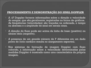 PROCESSAMENTO E DEMONSTRAÇÃO DO SINAL DOPPLER
   A ∆F Doppler fornece informações sobre a direção e velocidade
    do sangue, que são,geralmente, registradas na forma de gráficos.
    As frequências (velocidades) são traçadas na ordenada, o tempo
    na abscissa e a amplitude do sinal em escala cinza.
   A direção do fluxo pode ser acima da linha de base (positivo) ou
    abaixo dela (negativo).
   A presença de um grande número de F diferentes em um dado
    ponto do ciclo cardíaco resulta no alargamento espectral.
   Nos sistemas de formação de imagem Doppler com fluxo
    colorido, a informação sobre a velocidade determinadas pelas
    medidas Doppler é mostrada como uma característica da própria
    imagem.
 