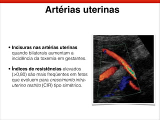 Artérias uterinas
• Incisuras nas artérias uterinas
quando bilaterais aumentam a
incidência da toxemia em gestantes.
• Índices de resistências elevados
(>0,80) são mais freqüentes em fetos
que evoluem para crescimento intra-
uterino restrito (CIR) tipo simétrico.
 