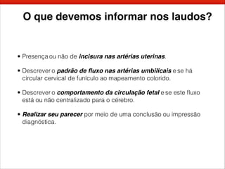 O que devemos informar nos laudos?
• Presença ou não de incisura nas artérias uterinas.
• Descrever o padrão de ﬂuxo nas artérias umbilicais e se há
circular cervical de funículo ao mapeamento colorido.
• Descrever o comportamento da circulação fetal e se este ﬂuxo
está ou não centralizado para o cérebro.
• Realizar seu parecer por meio de uma conclusão ou impressão
diagnóstica.
 
