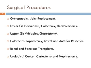 Surgical Procedures
3


     Orthopaedics: Joint Replacement.

     Lower GI: Hartmann’s, Colectomy, Hemicolectomy.

     Upper GI: Whipples, Gastrostomy.

     Colorectal: Laparotomy, Bowel and Anterior Resection.

     Renal and Pancreas Transplants.

     Urological Cancer: Cystectomy and Nephrectomy.
 