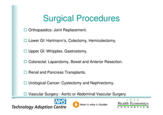 Surgical Procedures
    Orthopaedics: Joint Replacement.

    Lower GI: Hartmann’s, Colectomy, Hemicolectomy.

    Upper GI: Whipples, Gastrostomy.

    Colorectal: Laparotomy, Bowel and Anterior Resection.

    Renal and Pancreas Transplants.

    Urological Cancer: Cystectomy and Nephrectomy.

    Vascular Surgery : Aortic or Abdominal Vascular Surgery

3
 