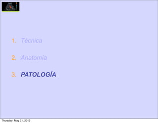 1. Técnica

       2. Anatomía

       3. PATOLOGÍA




Thursday, May 31, 2012
 