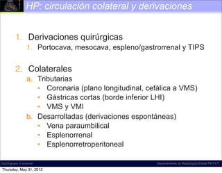 HP: circulación colateral y derivaciones


          1. Derivaciones quirúrgicas
                  1. Portocava, mesocava, espleno/gastrorrenal y TIPS

          2. Colaterales
                  a. Tributarias
                     • Coronaria (plano longitudinal, cefálica a VMS)
                     • Gástricas cortas (borde inferior LHI)
                     • VMS y VMI
                  b. Desarrolladas (derivaciones espontáneas)
                     • Vena paraumbilical
                     • Esplenorrenal
                     • Esplenorretroperitoneal

incich/grupo ct scanner                                  Departamento de Radiología/Unidad PET-CT

Thursday, May 31, 2012
 