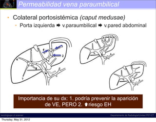 Permeabilidad vena paraumbilical
      • Colateral portosistémica (caput medusae)
              • Porta izquierda  v.paraumbilical  v.pared abdominal




                 Importancia de su dx: 1. podría prevenir la aparición
                            de VE, PERO 2. riesgo EH
incich/grupo ct scanner                                  Departamento de Radiología/Unidad PET-CT

Thursday, May 31, 2012
 