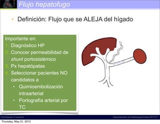Flujo hepatofugo

          • Definición: Flujo que se ALEJA del hígado


    Importante en:
    1. Diagnóstico HP
    2. Conocer permeabilidad de
       shunt portosistémico
    3. Px hepatópatas
    4. Seleccionar pacientes NO
       candidatos a
        • Quimioembolización
          intraarterial
        • Portografía arterial por
          TC
incich/grupo ct scanner                       Departamento de Radiología/Unidad PET-CT

Thursday, May 31, 2012
 