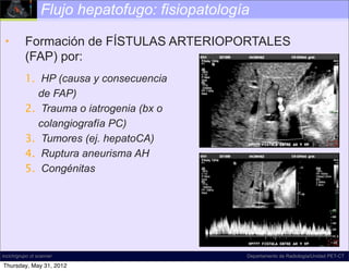 Flujo hepatofugo: fisiopatología

 •        Formación de FÍSTULAS ARTERIOPORTALES
          (FAP) por:
          1. HP (causa y consecuencia
             de FAP)
          2. Trauma o iatrogenia (bx o
             colangiografía PC)
          3. Tumores (ej. hepatoCA)
          4. Ruptura aneurisma AH
          5. Congénitas




incich/grupo ct scanner                         Departamento de Radiología/Unidad PET-CT

Thursday, May 31, 2012
 
