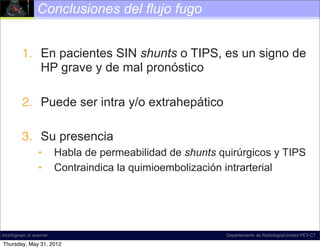 Conclusiones del flujo fugo


          1. En pacientes SIN shunts o TIPS, es un signo de
             HP grave y de mal pronóstico

          2. Puede ser intra y/o extrahepático

          3. Su presencia
                  •       Habla de permeabilidad de shunts quirúrgicos y TIPS
                  •       Contraindica la quimioembolización intrarterial




incich/grupo ct scanner                                     Departamento de Radiología/Unidad PET-CT

Thursday, May 31, 2012
 