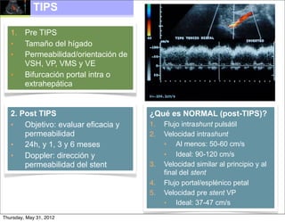 TIPS

   1. Pre TIPS
   • Tamaño del hígado
   • Permeabilidad/orientación de
      VSH, VP, VMS y VE
   • Bifurcación portal intra o
      extrahepática


   2. Post TIPS                     ¿Qué es NORMAL (post-TIPS)?
   • Objetivo: evaluar eficacia y   1.   Flujo intrashunt pulsátil
       permeabilidad                2.   Velocidad intrashunt
   • 24h, y 1, 3 y 6 meses               • Al menos: 50-60 cm/s
   • Doppler: dirección y                • Ideal: 90-120 cm/s
       permeabilidad del stent      3.   Velocidad similar al principio y al
                                         final del stent
                                    4.   Flujo portal/esplénico petal
                                    5.   Velocidad pre stent VP
                                         • Ideal: 37-47 cm/s
Thursday, May 31, 2012
 