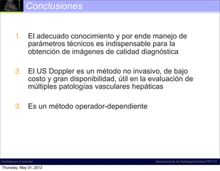 Conclusiones


          1. El adecuado conocimiento y por ende manejo de
             parámetros técnicos es indispensable para la
             obtención de imágenes de calidad diagnóstica

          2. El US Doppler es un método no invasivo, de bajo
             costo y gran disponibilidad, útil en la evaluación de
             múltiples patologías vasculares hepáticas

          3. Es un método operador-dependiente




incich/grupo ct scanner                               Departamento de Radiología/Unidad PET-CT

Thursday, May 31, 2012
 