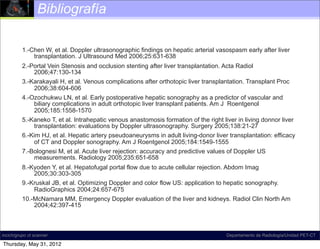 Bibliografía

          1.-Chen W, et al. Doppler ultrasonographic findings on hepatic arterial vasospasm early after liver
              transplantation. J Ultrasound Med 2006;25:631-638
          2.-Portal Vein Stenosis and occlusion stenting after liver transplantation. Acta Radiol
              2006;47:130-134
          3.-Karakayali H, et al. Venous complications after orthotopic liver transplantation. Transplant Proc
              2006;38:604-606
          4.-Ozochukwu LN, et al. Early postoperative hepatic sonography as a predictor of vascular and
              biliary complications in adult orthotopic liver transplant patients. Am J Roentgenol
              2005;185:1558-1570
          5.-Kaneko T, et al. Intrahepatic venous anastomosis formation of the right liver in living donnor liver
              transplantation: evaluations by Doppler ultrasonography. Surgery 2005;138:21-27
          6.-Kim HJ, et al. Hepatic artery pseudoaneurysms in adult living-donor liver transplantation: efficacy
              of CT and Doppler sonography. Am J Roentgenol 2005;184:1549-1555
          7.-Bolognesi M, et al. Acute liver rejection: accuracy and predictive values of Doppler US
              measurements. Radiology 2005;235:651-658
          8.-Kyoden Y, et al. Hepatofugal portal flow due to acute cellular rejection. Abdom Imag
              2005;30:303-305
          9.-Kruskal JB, et al. Optimizing Doppler and color flow US: application to hepatic sonography.
              RadioGraphics 2004;24:657-675
          10.-McNamara MM, Emergency Doppler evaluation of the liver and kidneys. Radiol Clin North Am
              2004;42:397-415



incich/grupo ct scanner                                                                Departamento de Radiología/Unidad PET-CT

Thursday, May 31, 2012
 