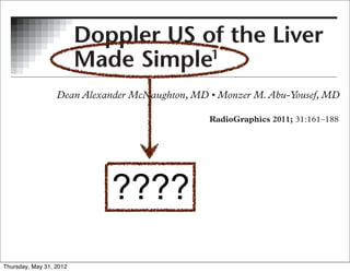 STROINTESTINAL IMAGING
     GASTROINTESTINAL IMAGING                                                161


                      Doppler US of the Liver
                       Doppler US of the Liver
                      Made Simple
                       Made Simple11

                                               Abbreviations: CHF = congestive hear
     CME FEATURE                               portosystemic shunt
E FEATURE
                                               RadioGraphics 2011;                 P
                                               1
                                                From the Department of Radiology, U
    LEARNING                                   Laude award for an education exhibit a
   OBJECTIVES                                  August 26; accepted August 27. For th
ARNINGTEST 4
   FOR                                         correspondence to D.A.M. (e-mail:
JECTIVES
R TEST 4 taking
    article and


le andDiscuss the basic
    I taking
     concepts and termi-
                                        ????   ©
                                                   RSNA, 2011


     nology for vascular
     Doppler US.
 uss the basic the
     I Recognize
                           ©
                           RSNA, 2011
pts and termi- ap-
     characteristic
y forpearances of normal
      vascular
 er US. abnormal liver
     and
     Doppler waveforms.RSNA, 2011
                     ©
ognize the May 31, 2012
  Thursday,
 