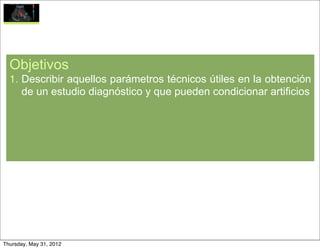 Objetivos
  1. Describir aquellos parámetros técnicos útiles en la obtención
     de un estudio diagnóstico y que pueden condicionar artificios




Thursday, May 31, 2012
 