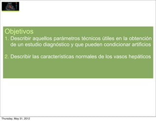 Objetivos
  1. Describir aquellos parámetros técnicos útiles en la obtención
     de un estudio diagnóstico y que pueden condicionar artificios

  2. Describir las características normales de los vasos hepáticos




Thursday, May 31, 2012
 