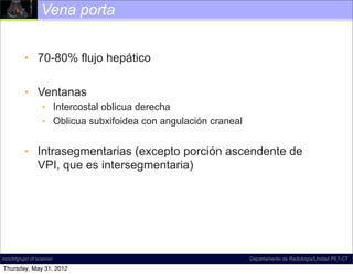 Vena porta


          • 70-80% flujo hepático

          • Ventanas
                  • Intercostal oblicua derecha
                  • Oblicua subxifoidea con angulación craneal


          • Intrasegmentarias (excepto porción ascendente de
            VPI, que es intersegmentaria)




incich/grupo ct scanner                                          Departamento de Radiología/Unidad PET-CT

Thursday, May 31, 2012
 