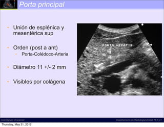 Porta principal


      • Unión de esplénica y
        mesentérica sup

      • Orden (post a ant)
              •     Porta-Colédoco-Arteria

      • Diámetro 11 +/- 2 mm

      • Visibles por colágena




incich/grupo ct scanner                      Departamento de Radiología/Unidad PET-CT

Thursday, May 31, 2012
 