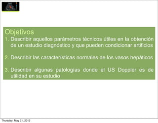 Objetivos
  1. Describir aquellos parámetros técnicos útiles en la obtención
     de un estudio diagnóstico y que pueden condicionar artificios

  2. Describir las características normales de los vasos hepáticos

  3. Describir algunas patologías donde el US Doppler es de
     utilidad en su estudio




Thursday, May 31, 2012
 
