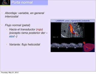 Porta normal

• Abordaje: variable, en general
  intercostal
                                     LAMINAR: petal y ligeramente ondulante

• Flujo normal (petal)
   • Hacia el transductor (rojo)
     (excepto rama posterior der –
     azul -)

      • Variante: flujo helicoidal




Thursday, May 31, 2012
 