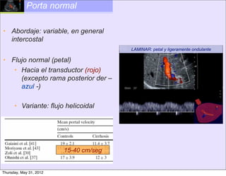 Porta normal

• Abordaje: variable, en general
  intercostal
                                        LAMINAR: petal y ligeramente ondulante

• Flujo normal (petal)
   • Hacia el transductor (rojo)
     (excepto rama posterior der –
     azul -)

      • Variante: flujo helicoidal




                         15-40 cm/seg


Thursday, May 31, 2012
 