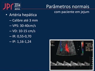 Parâmetros normais
com paciente em jejum
• Artéria hepática
– Calibre até 3 mm
– VPS: 30-40cm/s
– VD: 10-15 cm/s
– IR: 0,55-0,70
– IP: 1,16-1,24
 